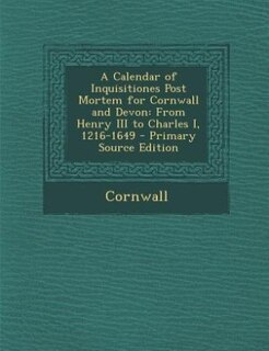 A Calendar of Inquisitiones Post Mortem for Cornwall and Devon: From Henry III to Charles I, 1216-1649