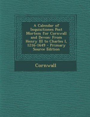 A Calendar of Inquisitiones Post Mortem for Cornwall and Devon: From Henry III to Charles I, 1216-1649