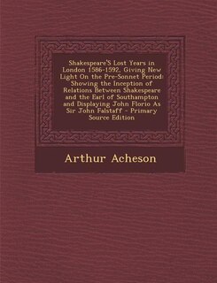 Shakespeare'S Lost Years in London 1586-1592, Giving New Light On the Pre-Sonnet Period: Showing the Inception of Relations Between Shakespeare and the Earl of Southampton and Displaying J
