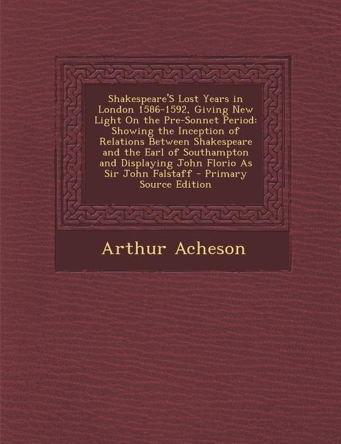 Shakespeare'S Lost Years in London 1586-1592, Giving New Light On the Pre-Sonnet Period: Showing the Inception of Relations Between Shakespeare and the Earl of Southampton and Displaying J