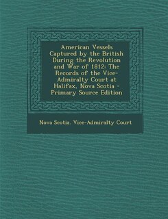 American Vessels Captured by the British During the Revolution and War of 1812: The Records of the Vice-Admiralty Court at Halifax, Nova Scotia - Primary Source Edition
