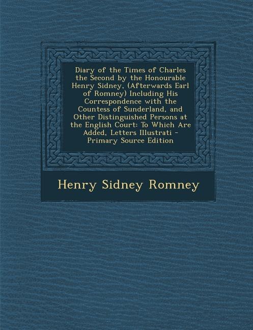 Diary of the Times of Charles the Second by the Honourable Henry Sidney, (Afterwards Earl of Romney) Including His Correspondence with the Countess of Sunderland, and Other Distinguished Persons at the English Court: To Which Are Added, Letters Illustrati