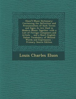 Elson'S Music Dictionary: Containing the Definition and Pronunciation of Such Terms and Signs As Are Used in Modern Music; To