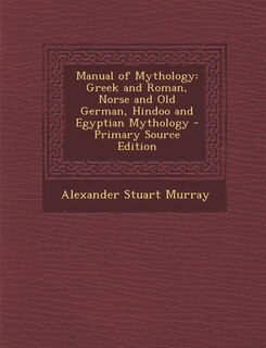 Manual of Mythology: Greek and Roman, Norse and Old German, Hindoo and Egyptian Mythology - Primary Source Edition