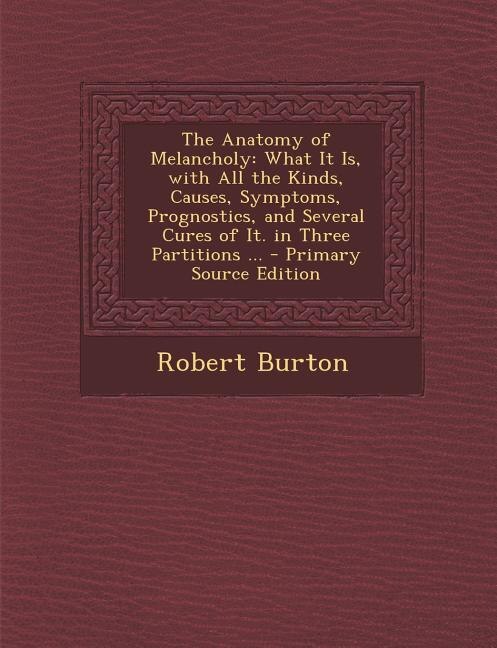 The Anatomy of Melancholy: What It Is, with All the Kinds, Causes, Symptoms, Prognostics, and Several Cures of It. in Three Pa