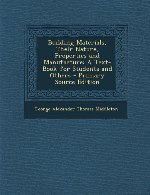 Building Materials, Their Nature, Properties and Manufacture: A Text-Book for Students and Others - Primary Source Edition
