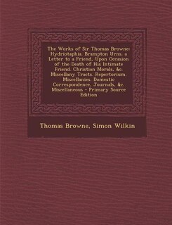 The Works of Sir Thomas Browne: Hydriotaphia. Brampton Urns. a Letter to a Friend, Upon Occasion of the Death of His Intimate Frien