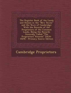 The Register Book of the Lands and Houses in the New Towne and the Town of Cambridge: With the Records of the Proprietors of the Common Lands, Being the Records Generally Called The Pro