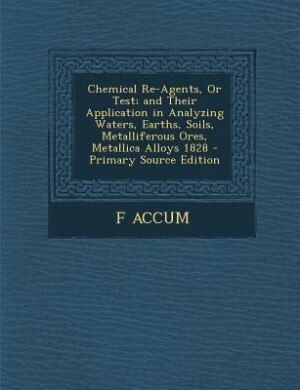 Front cover_Chemical Re-Agents, Or Test; and Their Application in Analyzing Waters, Earths, Soils, Metalliferous Ores, Metallica Alloys 1828 - Primary Source Edition