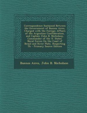 Couverture_Correspondence Sustained Between the Government of Buenos Aires, Charged with the Foreign Affairs of the Argentine Confederation, and Captain John B. Nicholson, Commander of the U. States' Naval Forces On the Coast of Brasil and River Plate, Respecting Th