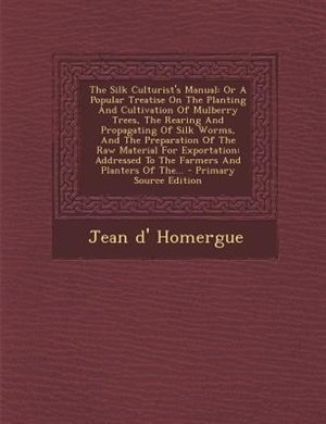 The Silk Culturist's Manual: Or A Popular Treatise On The Planting And Cultivation Of Mulberry Trees, The Rearing And Propagatin