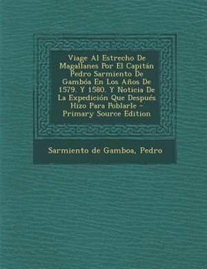 Viage Al Estrecho De Magallanes Por El Capitán Pedro Sarmiento De Gambóa En Los Años De 1579. Y 1580. Y Noticia De La Expedición Que Después Hizo Para Poblarle