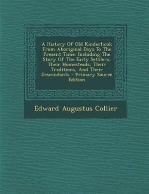A History Of Old Kinderhook From Aboriginal Days To The Present Time: Including The Story Of The Early Settlers, Their Homesteads, Their Traditions, And Their Descendants