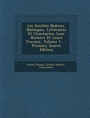 Les Sociétés Badines, Bachiques, Littéraires Et Chantantes: Leur Histoire Et Leurs Travaux, Volume 1...