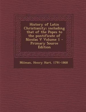 History of Latin Christianity; including that of the Popes to the pontificate of Nicolas V Volume 1 - Primary Source Edition