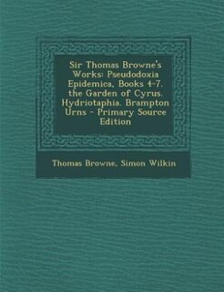 Sir Thomas Browne's Works: Pseudodoxia Epidemica, Books 4-7. the Garden of Cyrus. Hydriotaphia. Brampton Urns - Primary Source