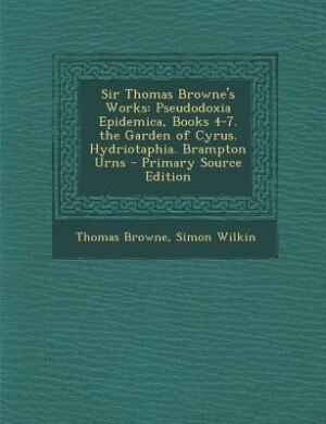 Sir Thomas Browne's Works: Pseudodoxia Epidemica, Books 4-7. the Garden of Cyrus. Hydriotaphia. Brampton Urns - Primary Source