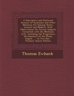 A Descriptive and Historical Account of Hydraulic and Other Machines for Raising Water, Ancient and Modern: With Observations On Various Subjects Connected with the Mechanic Arts, Including the Progressive D