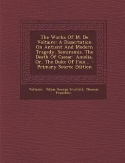 The Works Of M. De Voltaire: A Dissertation On Antient And Modern Tragedy. Semiramis. The Death Of Caesar. Amelia, Or, The Duke