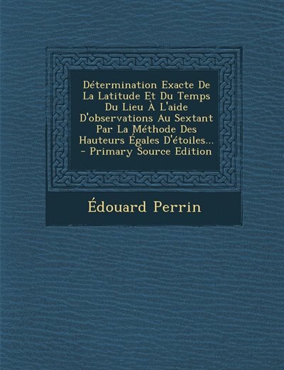 Détermination Exacte De La Latitude Et Du Temps Du Lieu À L'aide D'observations Au Sextant Par La Méthode Des Hauteurs Égales D'étoiles... - Primary Source Edition