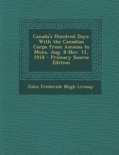 Canada's Hundred Days: With the Canadian Corps from Amiens to Mons, Aug. 8-Nov. 11, 1918