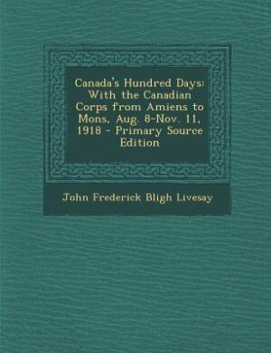 Canada's Hundred Days: With the Canadian Corps from Amiens to Mons, Aug. 8-Nov. 11, 1918