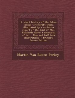 A short history of the Salem village witchcraft trials, illustrated by a verbatim report of the trial of Mrs. Elizabeth Howe; a memorial of her .. Map and half tone illustrations  - Primary Source Edition
