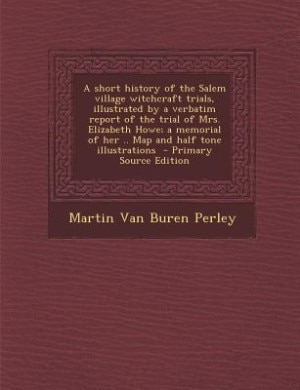 A short history of the Salem village witchcraft trials, illustrated by a verbatim report of the trial of Mrs. Elizabeth Howe; a memorial of her .. Map and half tone illustrations  - Primary Source Edition