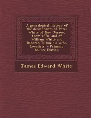 A genealogical history of the descendants of Peter White of New Jersey, from 1670, and of William White and Deborah Tilton his wife, Loyalists