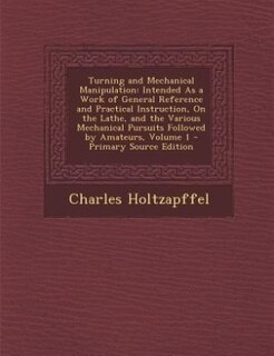 Turning and Mechanical Manipulation: Intended As a Work of General Reference and Practical Instruction, On the Lathe, and the Various Me