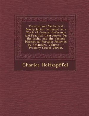 Turning and Mechanical Manipulation: Intended As a Work of General Reference and Practical Instruction, On the Lathe, and the Various Me