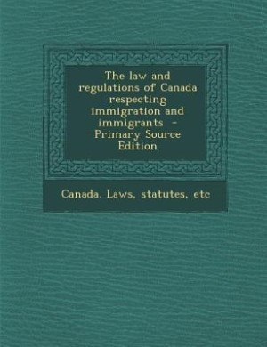 The law and regulations of Canada respecting immigration and immigrants  - Primary Source Edition