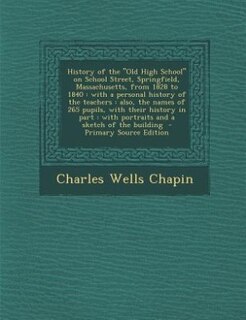 History of the Old High School on School Street, Springfield, Massachusetts, from 1828 to 1840: with a personal history of the teachers : also, the names of 265 pupils, with their history in part