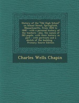 History of the Old High School on School Street, Springfield, Massachusetts, from 1828 to 1840: with a personal history of the teachers : also, the names of 265 pupils, with their history in part