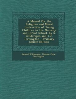 A Manual for the Religious and Moral Instruction of Young Children in the Nursery and Infant School. by S. Wilderspin and T.J. Terrington - Primary Source Edition