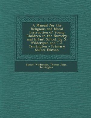 A Manual for the Religious and Moral Instruction of Young Children in the Nursery and Infant School. by S. Wilderspin and T.J. Terrington - Primary Source Edition