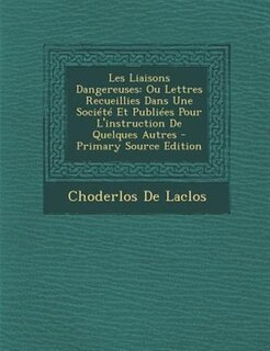 Les Liaisons Dangereuses: Ou Lettres Recueillies Dans Une Société Et Publiées Pour L'instruction De Quelques Autres