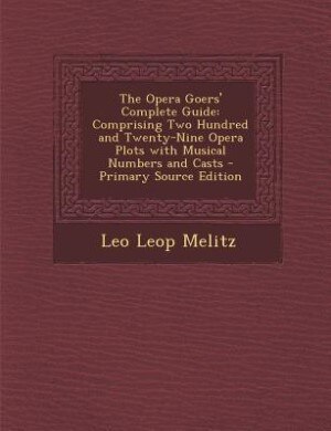 The Opera Goers' Complete Guide: Comprising Two Hundred and Twenty-Nine Opera Plots with Musical Numbers and Casts - Primary Source