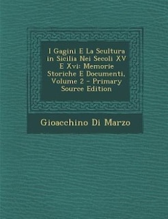 I Gagini E La Scultura in Sicilia Nei Secoli XV E Xvi: Memorie Storiche E Documenti, Volume 2 - Primary Source Edition