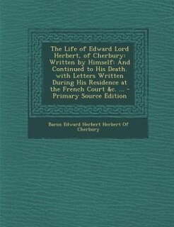 The Life of Edward Lord Herbert, of Cherbury: Written by Himself: And Continued to His Death. with Letters Written During His Residence at the Fr