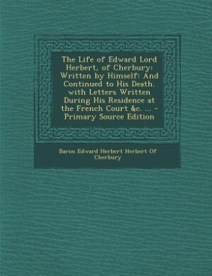 The Life of Edward Lord Herbert, of Cherbury: Written by Himself: And Continued to His Death. with Letters Written During His Residence at the Fr