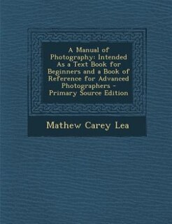 A Manual of Photography: Intended As a Text Book for Beginners and a Book of Reference for Advanced Photographers - Primary