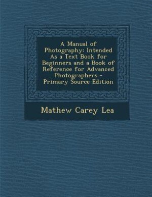 A Manual of Photography: Intended As a Text Book for Beginners and a Book of Reference for Advanced Photographers - Primary