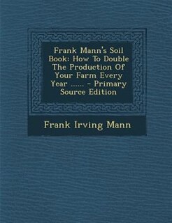 Frank Mann's Soil Book: How To Double The Production Of Your Farm Every Year ......