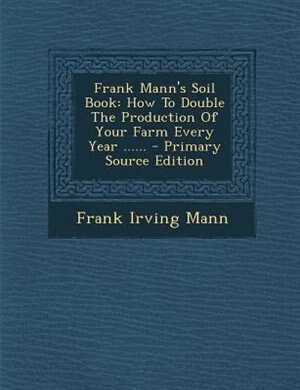 Frank Mann's Soil Book: How To Double The Production Of Your Farm Every Year ......