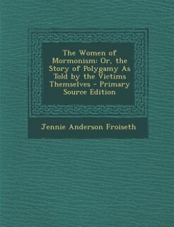 The Women of Mormonism: Or, the Story of Polygamy As Told by the Victims Themselves - Primary Source Edition