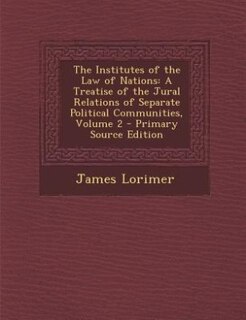 The Institutes of the Law of Nations: A Treatise of the Jural Relations of Separate Political Communities, Volume 2 - Primary Source Edit