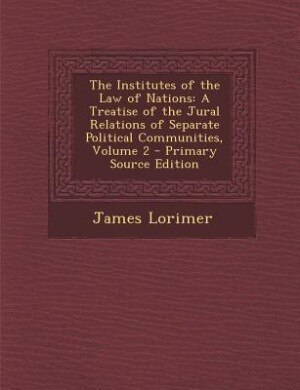 The Institutes of the Law of Nations: A Treatise of the Jural Relations of Separate Political Communities, Volume 2 - Primary Source Edit