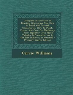 Complete Instruction in Rearing Silkworms Also How to Build and Furnish Cocooneries, How to Plant, Prune, and Care for Mulberry Trees: Together with Much Valuable Information As to the Silk Industry in General