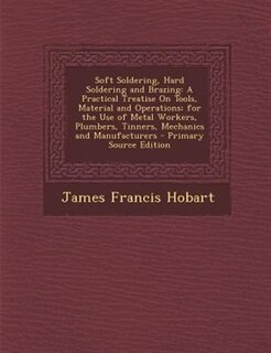 Soft Soldering, Hard Soldering and Brazing: A Practical Treatise On Tools, Material and Operations; for the Use of Metal Workers, Plumbers, Tin